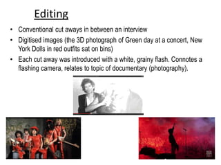 Editing
• Conventional cut aways in between an interview
• Digitised images (the 3D photograph of Green day at a concert, New
York Dolls in red outfits sat on bins)
• Each cut away was introduced with a white, grainy flash. Connotes a
flashing camera, relates to topic of documentary (photography).
 