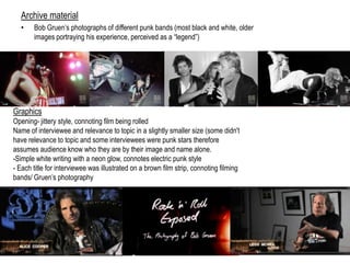 Archive material
• Bob Gruen‟s photographs of different punk bands (most black and white, older
images portraying his experience, perceived as a “legend”)
Graphics
Opening- jittery style, connoting film being rolled
Name of interviewee and relevance to topic in a slightly smaller size (some didn't
have relevance to topic and some interviewees were punk stars therefore
assumes audience know who they are by their image and name alone.
-Simple white writing with a neon glow, connotes electric punk style
- Each title for interviewee was illustrated on a brown film strip, connoting filming
bands/ Gruen‟s photography
 