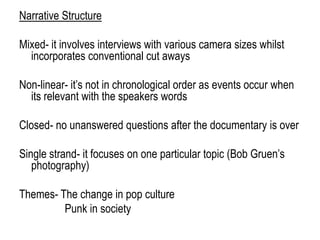 Narrative Structure
Mixed- it involves interviews with various camera sizes whilst
incorporates conventional cut aways
Non-linear- it‟s not in chronological order as events occur when
its relevant with the speakers words
Closed- no unanswered questions after the documentary is over
Single strand- it focuses on one particular topic (Bob Gruen‟s
photography)
Themes- The change in pop culture
Punk in society
 