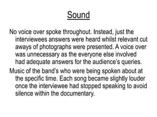 Sound
No voice over spoke throughout. Instead, just the
interviewees answers were heard whilst relevant cut
aways of photographs were presented. A voice over
was unnecessary as the everyone else involved
had adequate answers for the audience‟s queries.
Music of the band‟s who were being spoken about at
the specific time. Each song became slightly louder
once the interviewee had stopped speaking to avoid
silence within the documentary.
 