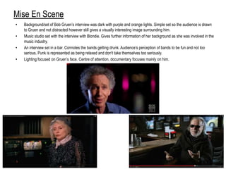 Mise En Scene
• Background/set of Bob Gruen‟s interview was dark with purple and orange lights. Simple set so the audience is drawn
to Gruen and not distracted however still gives a visually interesting image surrounding him.
• Music studio set with the interview with Blondie. Gives further information of her background as she was involved in the
music industry.
• An interview set in a bar. Connotes the bands getting drunk. Audience‟s perception of bands to be fun and not too
serious. Punk is represented as being relaxed and don't take themselves too seriously.
• Lighting focused on Gruen‟s face. Centre of attention, documentary focuses mainly on him.
 