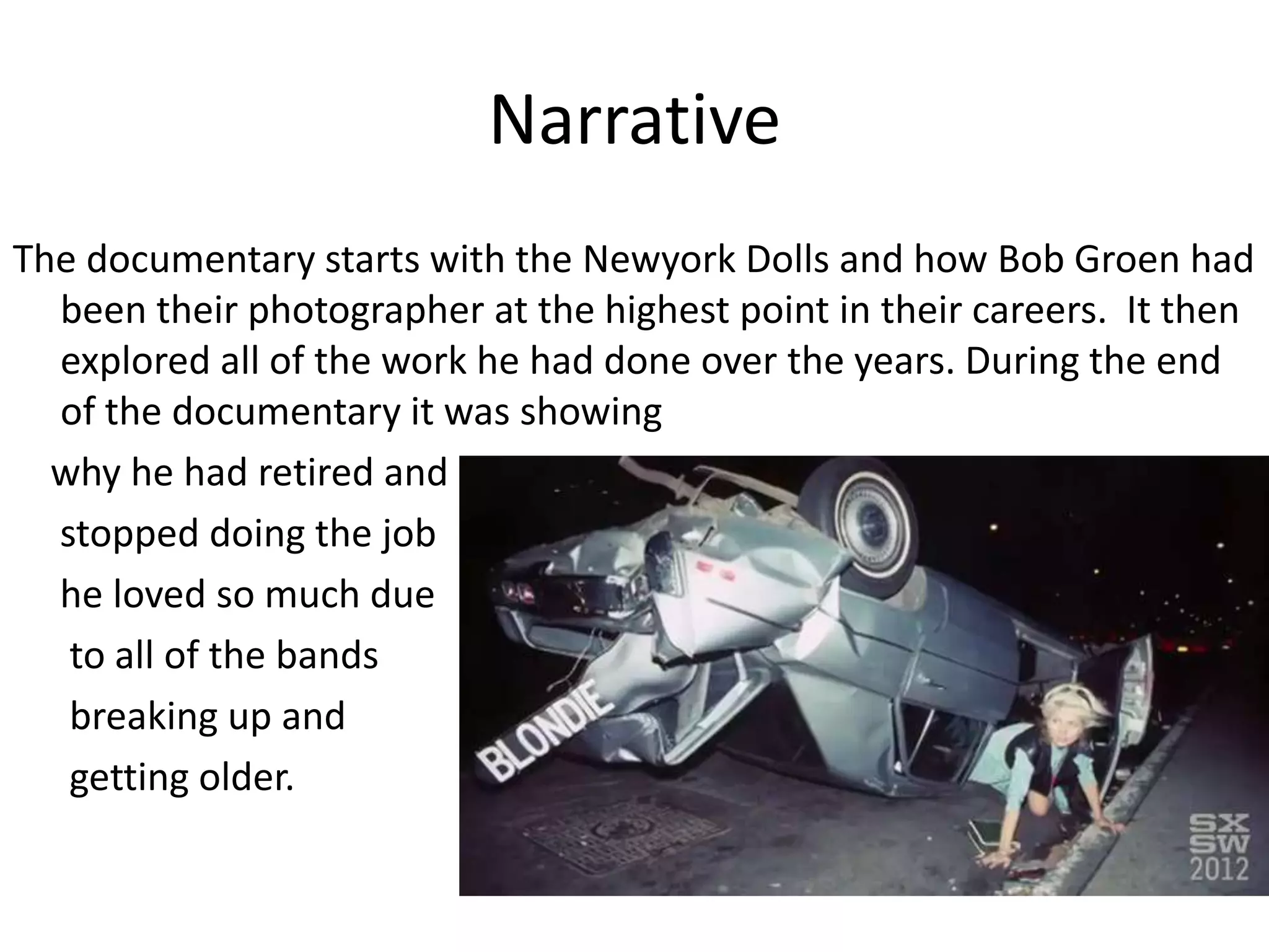 Narrative
The documentary starts with the Newyork Dolls and how Bob Groen had
been their photographer at the highest point in their careers. It then
explored all of the work he had done over the years. During the end
of the documentary it was showing
why he had retired and
stopped doing the job
he loved so much due
to all of the bands
breaking up and
getting older.
 