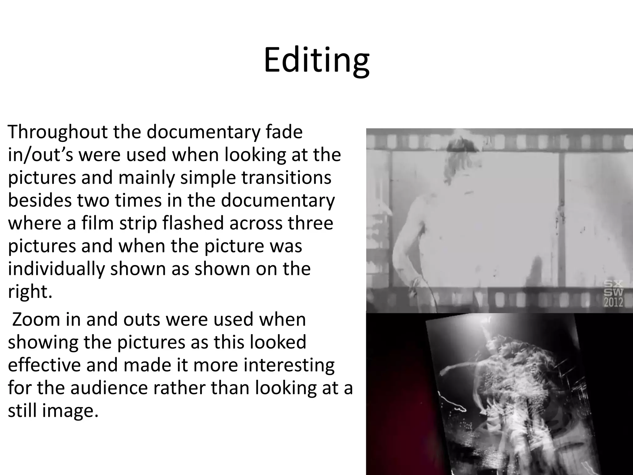 Editing
Throughout the documentary fade
in/out’s were used when looking at the
pictures and mainly simple transitions
besides two times in the documentary
where a film strip flashed across three
pictures and when the picture was
individually shown as shown on the
right.
Zoom in and outs were used when
showing the pictures as this looked
effective and made it more interesting
for the audience rather than looking at a
still image.
 
