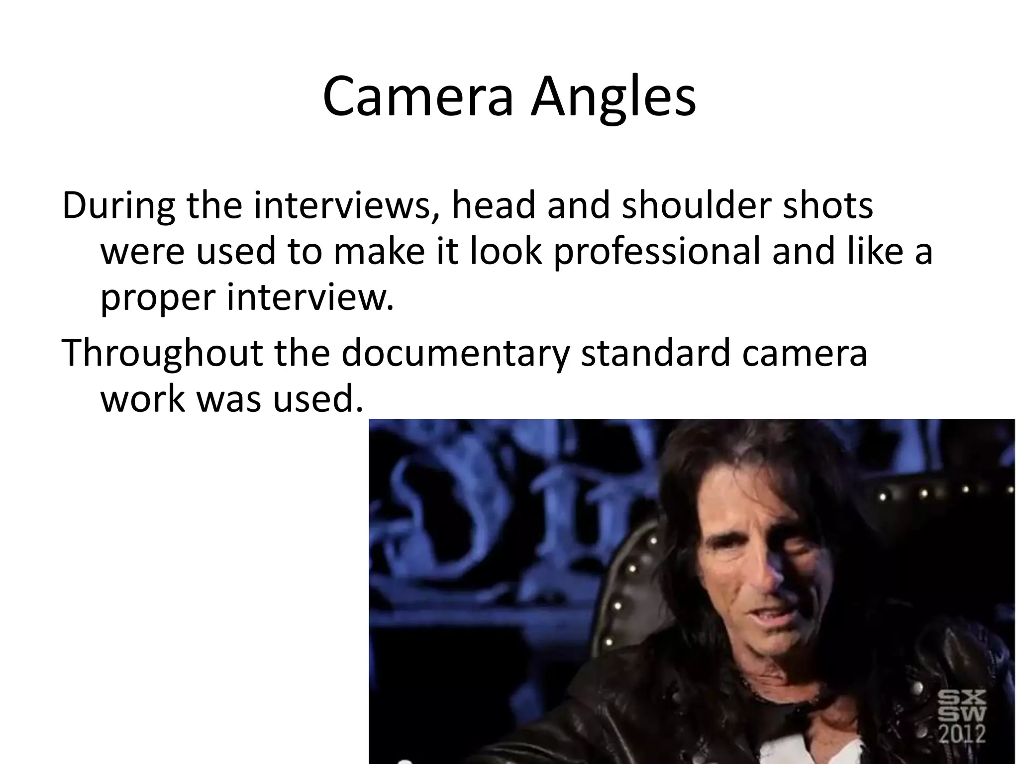 Camera Angles
During the interviews, head and shoulder shots
were used to make it look professional and like a
proper interview.
Throughout the documentary standard camera
work was used.
 