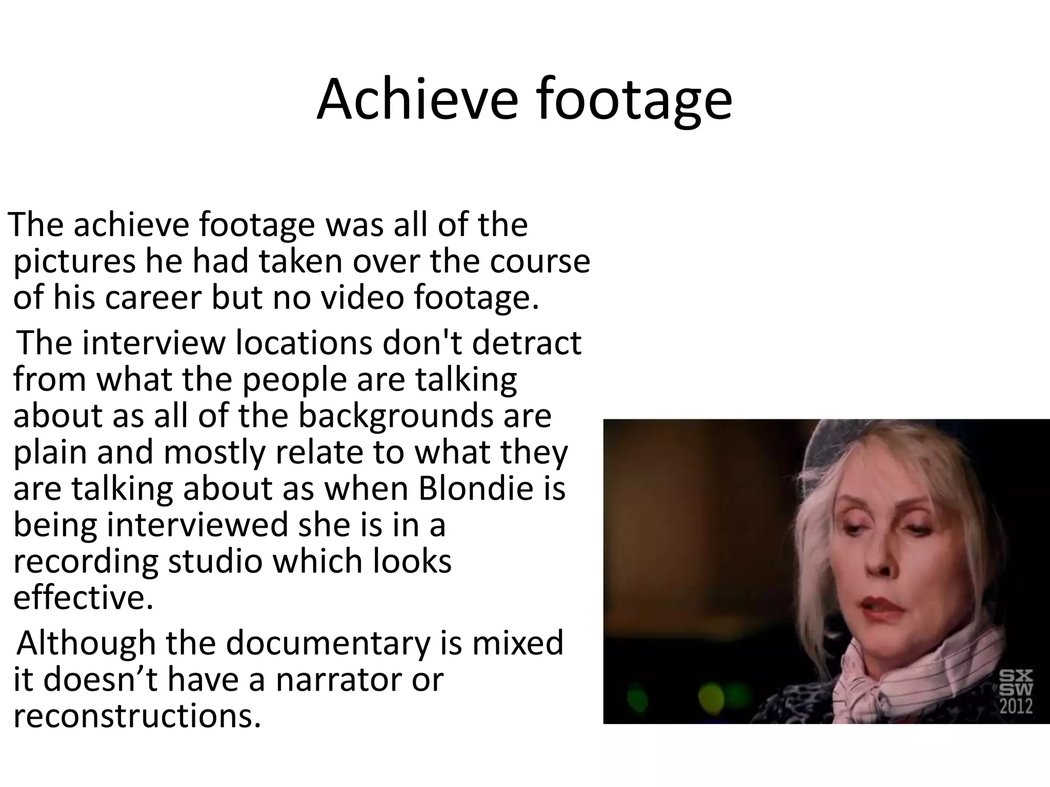 Achieve footage
The achieve footage was all of the
pictures he had taken over the course
of his career but no video footage.
The interview locations don't detract
from what the people are talking
about as all of the backgrounds are
plain and mostly relate to what they
are talking about as when Blondie is
being interviewed she is in a
recording studio which looks
effective.
Although the documentary is mixed
it doesn’t have a narrator or
reconstructions.
 