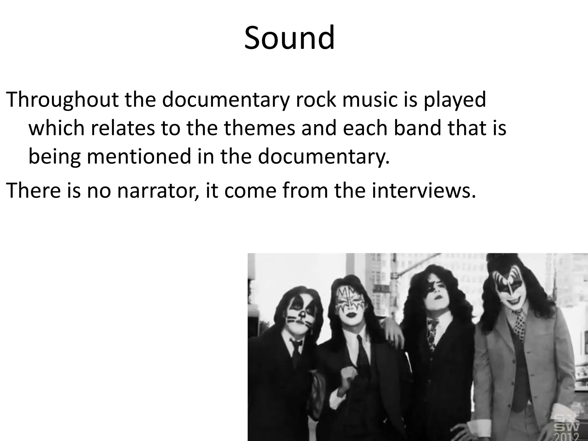 Sound
Throughout the documentary rock music is played
which relates to the themes and each band that is
being mentioned in the documentary.
There is no narrator, it come from the interviews.
 