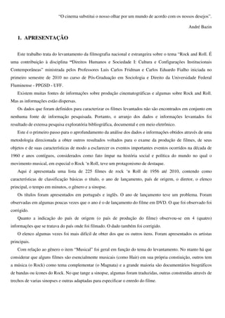 “O cinema substitui o nosso olhar por um mundo de acordo com os nossos desejos”.

                                                                                               André Bazin

   1. APRESENTAÇÃO


   Este trabalho trata do levantamento da filmografia nacional e estrangeira sobre o tema “Rock and Roll. É
uma contribuição à disciplina “Direitos Humanos e Sociedade I: Cultura e Configurações Institucionais
Contemporâneas” ministrada pelos Professores Luis Carlos Fridman e Carlos Eduardo Fialho iniciada no
primeiro semestre de 2010 no curso de Pós-Graduação em Sociologia e Direito da Universidade Federal
Fluminense - PPGSD - UFF.
   Existem muitas fontes de informações sobre produção cinematográficas e algumas sobre Rock and Roll.
Mas as informações estão dispersas.
   Os dados que foram definidos para caracterizar os filmes levantados não são encontrados em conjunto em
nenhuma fonte de informação pesquisada. Portanto, o arranjo dos dados e informações levantados foi
resultado de extensa pesquisa exploratória bibliográfica, documental e em meio eletrônico.
   Este é o primeiro passo para o aprofundamento da análise dos dados e informações obtidos através de uma
metodologia direcionada a obter outros resultados voltados para o exame da produção de filmes, de seus
objetos e de suas características de modo a esclarecer os eventos importantes eventos ocorridos na década de
1960 e anos contíguos, considerados como fato ímpar na história social e política do mundo no qual o
movimento musical, em especial o Rock ‘n Roll, teve um protagonismo de destaque.
   Aqui é apresentada uma lista de 225 filmes de rock ‘n Roll de 1956 até 2010, contendo como
características de classificação básicas o título, o ano de lançamento, país de origem, o diretor, o elenco
principal, o tempo em minutos, o gênero e a sinopse.
   Os títulos foram apresentados em português e inglês. O ano de lançamento teve um problema. Foram
observadas em algumas poucas vezes que o ano é o de lançamento do filme em DVD. O que foi observado foi
corrigido.
   Quanto a indicação do país de origem (o país de produção do filme) observou-se em 4 (quatro)
informações que se tratava do país onde foi filmado. O dado também foi corrigido.
   O elenco algumas vezes foi mais difícil de obter dos que os outros itens. Foram apresentados os artistas
principais.
   Com relação ao gênero o item “Musical” foi geral em função do tema do levantamento. No ntanto há que
considerar que alguns filmes são esencialmente musicais (como Hair) em sua própria constiuição, outros tem
a música (o Rock) como tema complementar (o Magnata) e a grande maioria são documentários biográficos
de bandas ou ícones do Rock. No que tange a sinopse, algumas foram traduzidas, outras construídas através de
trechos de varias sinopses e outras adaptadas para especificar o enredo do filme.
 