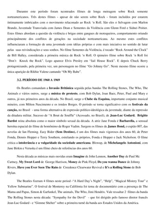 Durantre este período foram ncontrados filmes de longa metragem sobre Rock somente
norteamericanos. Três destes filmes - apesar de não serem sobre Rock - foram incluídos por estarem
íntimamente imbricados com o movimento relaconado ao Rock ‘n Roll. São eles o Selvagem com Marlon
Brando, Juventude Transviada com James Dean e Sementes da Violência com Glenn Ford e Sidnei Poitier.
Estes filmes abordam a questão da violência e brigas entre gangues de motoqueiros, comportamento oriundo
principalmente dos conflitos de gerações na sociedade norteamericana. Ao mesmo estes conflitos
influenciaram a formação de uma juventude com idéias próprias e com mais iniciativa no sentido de lutar
pelas suas reivindicações e seus sonhos. No filme Sementes da Violência, é tocado “Rock Around the Clock”
de Bill Halley, considerada a primeira música de Rock ‘n Roll. O rpimeiro filme sobre Rock ‘n Roll foi
“Don’t    Knock the Rock”. Logo aparece Elvis Presley em “Jail House Rock”. E depois Chuck Berry
protagonizando, pela primeira vez, um personagem no filme “Go Johnny Go”. Neste mesmo filme ocorre a
única aparição de Rikhie Valenz cantando “Oh My Babe”.

         3.2. PERÍODO DE 1960 A 1969

         Os Beatles comandam a Invasão Britânica seguida pelas bandas The Rolling Stones, The Who, The
Animals e vários outros, surge a música de protesto, com Bob Dylan, Joan Baez, Peter, Paul and Mary e
outros, já nos primeiros anos da década. No Brasil, surge o Clube da Esquina, importante conjunto musical
mineiro, com Milton Nascimento e os irmãos Borges. O período se torna significativo com os festivais da
canção, no Brasil - uma forma alternativa de expressão político-ideológica da juventude, diante da repressão
da ditadura militar. Sucesso de “A Bout de Souffle” (Acossado, no Brasil), de Jean-Luc Godard. Brigitte
Bardot reina absoluta como o maior símbolo sexual da década. A atriz Jane Fonda é Barbarella, a sensual
heroína espacial do filme de homônimo de Roger Vadim. Surgem os filmes de James Bond, o espião 007, das
novelas de Ian Fleming. Easy Rider (Sem Destino), é um dos filmes mais vigorosos dos anos 60, de Peter
Fonda, Dennis Hopper e Terry Southern, estrelando os próprios, Fonda e Hopper e Jack Nicholson. O filme
critica a intolerância e a vulgaridade da sociedade americana. Blowup, de Michelangelo Antonioni, com
Jane Birkin e Veruska é um filme cheio de referências dos anos 60.

         Nesta década as músicas mais ouvidas eram Imagine de John Lennon, Another Day de Paul Mc
Cartney, My Sweet Lord de George Harrison, Money de Pink Floyd, Do you wanna Dance de Johnny
Rivers, Have you Ever Seen The Rain de Creedence Clearwater Revival e It’s a Rolling Stone de Bob
Dylan.

         The Beatles fizeram 4 filmes neste period -“A Hard Day’s Night”, “Help”, “Magical Mistery Tour” e
Yellow Submarine”. O festival de Monterey na Califórnia foi tema de documentário com a presença de The
Mama and Papas, Simon & Garfunkel, The animals, The Who, Jimi Hendrix. Vale ressaltar 2 filmes da banda
The Rolling Stones nesta década: “Sympathy for the Devil” - que foi dirigido pelo famoso diretor francês
Jean-Luc Godard - e “Gimme Shelter” sobre a primeira turnê da banda aos Estados Unidos da América.
 