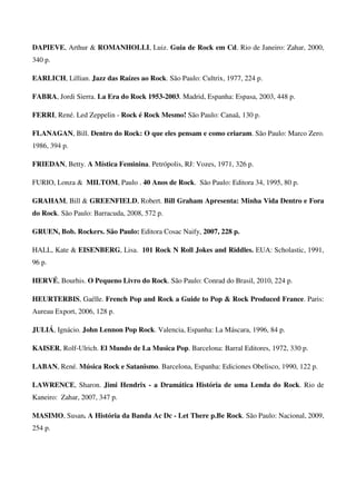 DAPIEVE, Arthur & ROMANHOLLI, Luiz. Guia de Rock em Cd. Rio de Janeiro: Zahar, 2000,
340 p.

EARLICH, Lillian. Jazz das Raízes ao Rock. São Paulo: Cultrix, 1977, 224 p.

FABRA, Jordi Sierra. La Era do Rock 1953-2003. Madrid, Espanha: Espasa, 2003, 448 p.

FERRI, René. Led Zeppelin - Rock é Rock Mesmo! São Paulo: Canaã, 130 p.

FLANAGAN, Bill. Dentro do Rock: O que eles pensam e como criaram. São Paulo: Marco Zero.
1986, 394 p.

FRIEDAN, Betty. A Mística Feminina. Petrópolis, RJ: Vozes, 1971, 326 p.

FURIO, Lonza & MILTOM, Paulo . 40 Anos de Rock. São Paulo: Editora 34, 1995, 80 p.

GRAHAM, Bill & GREENFIELD, Robert. Bill Graham Apresenta: Minha Vida Dentro e Fora
do Rock. São Paulo: Barracuda, 2008, 572 p.

GRUEN, Bob. Rockers. São Paulo: Editora Cosac Naify, 2007, 228 p.

HALL, Kate & EISENBERG, Lisa. 101 Rock N Roll Jokes and Riddles. EUA: Scholastic, 1991,
96 p.

HERVÉ, Bourhis. O Pequeno Livro do Rock. São Paulo: Conrad do Brasil, 2010, 224 p.

HEURTERBIS, Gaélle. French Pop and Rock a Guide to Pop & Rock Produced France. Paris:
Aureau Export, 2006, 128 p.

JULIÁ, Ignácio. John Lennon Pop Rock. Valencia, Espanha: La Máscara, 1996, 84 p.

KAISER, Rolf-Ulrich. El Mundo de La Musica Pop. Barcelona: Barral Editores, 1972, 330 p.

LABAN, René. Música Rock e Satanismo. Barcelona, Espanha: Ediciones Obelisco, 1990, 122 p.

LAWRENCE, Sharon. Jimi Hendrix - a Dramática História de uma Lenda do Rock. Rio de
Kaneiro: Zahar, 2007, 347 p.

MASIMO, Susan. A História da Banda Ac Dc - Let There p.Be Rock. São Paulo: Nacional, 2009,
254 p.
 