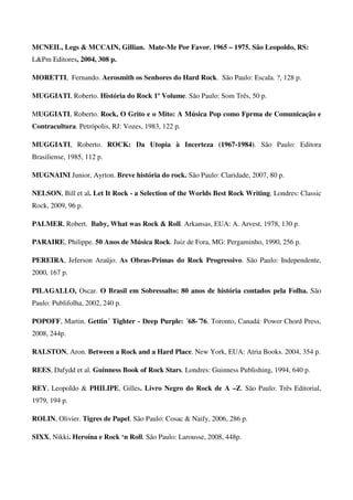 MCNEIL, Legs & MCCAIN, Gillian. Mate-Me Por Favor. 1965 – 1975. São Leopoldo, RS:
L&Pm Editores, 2004, 308 p.

MORETTI, Fernando. Aerosmith os Senhores do Hard Rock. São Paulo: Escala. ?, 128 p.

MUGGIATI, Roberto. História do Rock 1º Volume. São Paulo: Som Três, 50 p.

MUGGIATI, Roberto. Rock, O Grito e o Mito: A Música Pop como Fprma de Comunicação e
Contracultura. Petrópolis, RJ: Vozes, 1983, 122 p.

MUGGIATI, Roberto. ROCK: Da Utopia à Incerteza (1967-1984). São Paulo: Editora
Brasiliense, 1985, 112 p.

MUGNAINI Junior, Ayrton. Breve história do rock. São Paulo: Claridade, 2007, 80 p.

NELSON, Bill et al. Let It Rock - a Selection of the Worlds Best Rock Writing. Londres: Classic
Rock, 2009, 96 p.

PALMER, Robert. Baby, What was Rock & Roll. Arkansas, EUA: A. Arvest, 1978, 130 p.

PARAIRE, Philippe. 50 Anos de Música Rock. Juiz de Fora, MG: Pergaminho, 1990, 256 p.

PEREIRA, Jeferson Araújo. As Obras-Primas do Rock Progressivo. São Paulo: Independente,
2000, 167 p.

PILAGALLO, Oscar. O Brasil em Sobressalto: 80 anos de história contados pela Folha. São
Paulo: Publifolha, 2002, 240 p.

POPOFF, Martin. Gettin´ Tighter - Deep Purple: ´68-´76. Toronto, Canadá: Power Chord Press,
2008, 244p.

RALSTON, Aron. Between a Rock and a Hard Place. New York, EUA: Atria Books. 2004, 354 p.

REES, Dafydd et al. Guinness Book of Rock Stars. Londres: Guinness Publishing, 1994, 640 p.

REY, Leopoldo & PHILIPE, Gilles. Livro Negro do Rock de A –Z. São Paulo: Três Editorial,
1979, 194 p.

ROLIN, Olivier. Tigres de Papel. São Paulo: Cosac & Naify, 2006, 286 p.

SIXX, Nikki. Heroína e Rock ‘n Roll. São Paulo: Larousse, 2008, 448p.
 