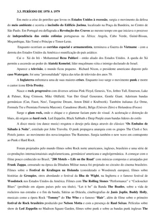 3.3. PERÍODO DE 1970 A 1979

       Em meio a crise do petróleo que levou os Estados Unidos à recessão, surgia o movimento da defesa
do meio ambiente e ocorria o incêndio do Edifício Joelma, localizado na Praça da Bandeira, no Centro de
São Paulo. Em Portugal era deflagrada a Revolução dos Cravos ao mesmo tempo em que iniciava o processo
de independência das então colônias portuguesas na África: Angola, Cabo Verde, Guiné-Bissau,
Moçambique, São Tomé e Príncipe e Timor-Leste.
       Enquanto ocorriam as corridas espacial e armamentista, terminava a Guerra do Vietname - com a
derrota dos Estados Unidos da América e reunificação do país asiático.
       Cai o Xá do Irã - Mohammad Reza Pahlavi - então aliado dos Estados Unidos. A queda do Xá
permite a ascensão ao poder do Aiatolá Komeini, líder muçulmano xiita e inimigo declarado de Israel.
       Aparece a televisão, o mundo ficou pequeno. Richard Nixon, o presidente americano deposto pelo
caso Watergate, foi uma "personalidade" típica das telas de televisão dos anos 70.
       A Inglaterra enfrentava uma de suas maiores crises. Enquanto isso surge o movimento punk e morre
o cantor ícone Elvis Presley.
       Nasce o rock progressivo com diversos artistas Pink Floyd, Genesis, Yes, Jethro Tull, Emerson, Lake
& Palmer, King Crimson, Mike Oldfield, Van Der Graaf Generator, Gentle Giant. Aderiram bandas
germânicas (Can, Faust, Neu!, Tangerine Dream, Amon Düül e Kraftwerk). Também italianas (Le Orme,
Formula Tre e Premiata Forneria Marconi). Canadense (Rush), Bélga (Univers Zéro) e Holandesa (Focus)
       Surge o glam rock, onde o chique e o glamour faziam parte do visual. A aceleração e distorção do
blues, dá origem ao hard rock. Led Zeppelin, Black Sabbath e Deep Purple eram bandas lideres do estilo
       A disco music (ou dance music) resgatou o desejo pela dança através do clássico “Os Embalos de
Sábado à Noite”, estrelado por John Travolta. O punk propagava anarquia com os grupos The Clash e Sex
Pistols juntos ao movimento dos nova-iorquinos The Ramones. Surgia também o new wave em contraponto
ao Punk e Hard Rock.

       Foram projetados pelo mundo filmes sobre Rock norte americanos, ingleses, brasileiro e uma série de
co-produções internacionaistais anglo/americana, germânico/ americana e anglo/germânica. A começar com o
filme pouco conhecido no Brasil, ”200 Motels – Life on the Road” com músicas compostas e arranjadas por
Frank Zappa, censurado na época da Ditadura Militar nunca foi projetado no circuito do cinema brasileiro.
Filmes sobre o Festival de Kralingen na Holanda (considerado o Woodstock europeu), filmes sobre
histórias de Groupies, otros abordando o festival da Ilha de Wight, na Inglterra e o famoso festival de
Woodstock nos Estados Unidos da América. Filmes com The Rolling Stones “Performance” e “Cocksucker
Blues” (proibido em alguns países pelo seu título), “Let it be” da Banda The Beatles, sobre a vida de
rockeiros nas estradas e o fim da banda, Sátiras ao Drácula, cinebiografias de Janis Joplin, Buddy Holly,
musicais como a ópera Rock “Tommy” do The Who e o famoso “Hair”, além de filme sobre o primeiro
festival de Rock brasileiro produzido por Nelson Motta e com a presença de Raul Seixas. Películas sobre
show de Led Zeppelin no Madison Square Garden, filmes sobre punk e sobre as bandas punk inglesas The
 