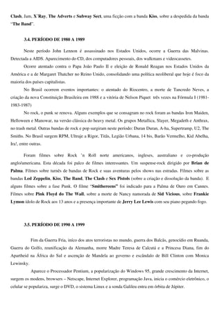 Clash, Jam, X´Ray, The Adverts e Subway Sect, uma ficção com a banda Kiss, sobre a despedida da banda
“The Band”.


        3.4. PERÍODO DE 1980 A 1989

        Neste período John Lennon é assassinado nos Estados Unidos, ocorre a Guerra das Malvinas.
Detectada a AIDS. Aparecimento do CD, dos computadores pessoais, dos walkmans e videocassetes.
        Ocorre atentado contra o Papa João Paulo II e eleição de Ronald Reagan nos Estados Unidos da
América e a de Margaret Thatcher no Reino Unido, consolidando uma política neoliberal que hoje é foco da
maioria dos países capitalistas.
        No Brasil ocorrem eventos importantes: o atentado do Riocentro, a morte de Tancredo Neves, a
criação da nova Constituição Brasileira em 1988 e a vitória de Nelson Piquet três vezes na Fórmula I (1981-
1983-1987)
        No rock, o punk se renova. Alguns exemplos que se consagram no rock foram as bandas Iron Maiden,
Helloween e Manowar, na versão clássica do heavy metal. Os grupos Metallica, Slayer, Megadeth e Anthrax,
no trash metal. Outras bandas de rock e pop surgiram neste período: Duran Duran, A-ha, Supertramp, U2, The
Smiths. No Brasil surgem RPM, Ultraje a Rigor, Titãs, Legião Urbana, 14 bis, Barão Vermelho, Kid Abelha,
Ira!, entre outras.

        Foram filmes sobre Rock ’n Roll norte americanos, ingleses, australiano e co-produção
anglo/americana. Esta década foi palco de filmes interessantes. Um suspense-rock dirigido por Brian de
Palma. Filmes sobre turnês de bandas de Rock e suas aventuras pelos shows nas estradas. Filmes sobre as
bandas Led Zeppelin, Kiss, The Band, The Clash e Sex Pistols (sobre a criação e dissolução da banda). E
alguns filmes sobre a fase Punk. O filme “Smithereens” foi indicado para a Palma de Ouro em Cannes.
Filmes sobre Pink Floyd do The Wall, sobre a morte de Nancy namorada de Sid Vicious, sobre Frankie
Lymon ídolo de Rock aos 13 anos e a presença importante de Jerry Lee Lewis com seu piano pegando fogo.




        3.5. PERÍODO DE 1990 A 1999


            Fim da Guerra Fria, iníco dos atos terroristas no mundo, guerra dos Balcãs, genocídio em Ruanda,
Guerra do Golfo, reunificação da Alemanha, morre Madre Teresa de Calcutá e a Princesa Diana, fim do
Apartheid na África do Sul e ascenção de Mandela ao governo e escândalo de Bill Clinton com Monica
Lewinsky.
            Aparece o Processador Pentium, a popularização do Windows 95, grande crescimento da Internet,
surgem os modens, browsers – Netscape, Internet Explorer, programação Java, inicia o comércio eletrônico, o
celular se populariza, surge o DVD, o sistema Linux e a sonda Galileu entra em órbita de Júpiter.
 