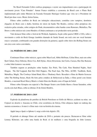No Brasil Fernando Collor confisca poupanças e ocorre seu impeachment com a participação do
movimento jovem “Cara Pintadas”. Itamar Franco estabiliza a economia do Brasil com o Plano Real
implementado pelo então Ministro da Fazenda Fernando Henrique Cardoso que viria ser o Presidente do
Brasil por duas vezes. Morre Airton Senna,
       Filmes sobre conflitos do Rock em istituições educacionais, comédias com vampiros, demônios
eligações do Rock com o diabo, histórias do início da banda The Beatles, estórias sobre peripécias dos
rockeiros pelas estradas, sobre estágios do Punk, documentários sobre bandas como Ramones, Mettallica, The
Doors e sobre músicos tais como Hendrix e Cobain continuam a ser produzidos neste período.
       Vale destacar filme sobre o festival de Wisbeck, Inglaterra, ficção sobre guerra URSS x USA, sobre o
movimento o estilo de Rock Grunge (também chamado de Seatle Sound, um rock com um vocal bastante
rouco e arrastado, combinando com grandes distorções da guitarra), aquele sobre show dos Rolling Stones em
um circo com varios convidados.


       3.6. PERÍODO DE 2000 A 2010


       Continuam filmes sobre músicos, agora sobre Meat Loaf, Abbie Hoffman, Celine Dion, mais um sobre
Kurt Cabain, Ozzy Osborne, Dewe Cox, Bob Dylan, Alicia Silverstone, Ian Curtis, Cazuza, Dee Dee Ramone
e sobre John Lennon e sua morte.
       Também seguem as produções sobre bandas: Sex Pistls, The Cash, Nine Hundred Nights, Steel
Dragon, The Def Leppard, Red Hot Chili Peppers, The Pearl Jam, The Who, AC/DC, Yardbirds, Rush,
Mettallica, Magik, The Cowboys Island Band, Kiss e Thedoury Oasis. Ressaltar o filme de Martin Scorcese
sobre The Rolling Stones, Rock On feito pelos estúdios de Bollywood na Índia, o filme pornô com Jimmi
Hendrix, o nacional Brasil Heavy Metal e o lindo filme dos Beatles com o Cirque de Soleil.
       Filmes sobre Groupies em especial o The Banger Sisters com Goldie Hawn e Susan Sarandon, sobre
escola com Jack Blaca, sobre as últimas 24 de Jimmi Hendrix,


       3.7. PERÍODO DE 2010 A 2019

       Explosão da plataforma de petróleo da British Petroleum no Golfo do México, acidente na mina em
Copiacó no deserto e Atacama no Chile, crise econômica da Grécia, Chin ultrpassa Japão no ranking das
maiores economias e Avatar é o filme mais visto na história do cinema.

       Apple lança o Ipad e o Iphone 4, surge a televisão digital e 3D,

       O período só abrange filmes até outubro de 2010 e, portanto são poucos. Destacam-se filme sobre
Lemmy Kilmister, um sobre uma banda de Rock só de mulheres e uma biografia de John Lennon.
 
