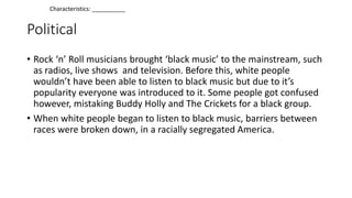 Political
• Rock ‘n’ Roll musicians brought ‘black music’ to the mainstream, such
as radios, live shows and television. Before this, white people
wouldn’t have been able to listen to black music but due to it’s
popularity everyone was introduced to it. Some people got confused
however, mistaking Buddy Holly and The Crickets for a black group.
• When white people began to listen to black music, barriers between
races were broken down, in a racially segregated America.
Characteristics: __________
 