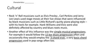Cultural
• Rock ‘n’ Roll musicians such as Elvis Presley , Carl Perkins and Jerry
Lee Lewis used stage moves at their live shows that were influenced
by black musicians such as Little Richard’s quirky piano playing style –
with his heels for example. Hank Williams and Elvis were also
definitely affected by country and blues roots music.
• Another effect of this influence was the simple musical progressions.
For example it would follow the 12 bar blues progression often and
occasionally they would employ the ‘3 chord trick’, a very basic chord
progression used in pop songs often too.
Characteristics: __________
 
