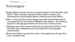 Technological
Muddy Waters was the first to use electric guitars in the late 40s. Later
Rock ‘n’ Roll musicians listened to these electric albums and
mimicked the sound Muddy Waters made because they liked it.
Radio – in the late 20s Jimmie Rogers recorded railroad blues which
was played for the first time on WWMC radio station – his influence
passed on through generations of future rock n roll musicians.
Jukeboxes were sold commercially thus introduced to families in the
early 50s which allowed music to be listened to more people
commercially.
78rpm then 45rpm records then vinyl – the progression of ways that
music could be sold.
Characteristics: __________
 