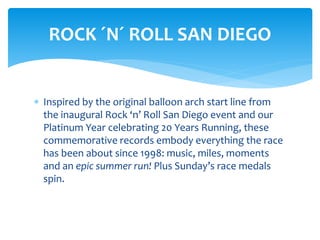  Inspired by the original balloon arch start line from
the inaugural Rock ‘n’ Roll San Diego event and our
Platinum Year celebrating 20 Years Running, these
commemorative records embody everything the race
has been about since 1998: music, miles, moments
and an epic summer run! Plus Sunday’s race medals
spin.
ROCK ´N´ ROLL SAN DIEGO
 
