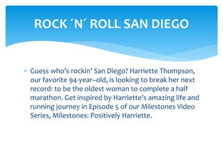  Guess who’s rockin’ San Diego? Harriette Thompson,
our favorite 94-year–old, is looking to break her next
record: to be the oldest woman to complete a half
marathon. Get inspired by Harriette’s amazing life and
running journey in Episode 5 of our Milestones Video
Series, Milestones: Positively Harriette.
ROCK ´N´ ROLL SAN DIEGO
 