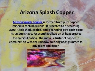 Arizona Splash Copper
Arizona Splash Copper is formed from pure copper
mined in central Arizona. It is heated to a scorching
2200°F, splashed, cooled, and cleaned to give each piece
its unique shape. A second application of heat creates
the colorful patina. The metallic luster of copper in
combination with the rainbow coloring adds glimmer to
any room and decor.

 