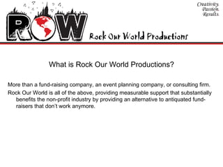 What is Rock Our World Productions? More than a fund-raising company, an event planning company, or consulting firm.  Rock Our World is all of the above, providing measurable support that substantially benefits the non-profit industry by providing an alternative to antiquated fund-raisers that don’t work anymore.  