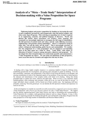 Space 2006                                                                                                                  AIAA 2006-7225
19 - 21 September 2006, San Jose, California




                          Analysis of a "Meta – Trade Study" Interpretation of
                          Decision-making with a Value Proposition for Space
                                               Programs

                                                                     Edward B. Rockower
                                                  Lockheed Martin Space Systems Company, Sunnyvale, CA 94089


                                      Tightening budgets and greater competition for funding are increasing the need
                                  to more completely, persuasively, and transparently value and market complex, and
                                  often exotic, Space Programs. This is driving an expanding view of what's required
                                  in an engineering, economic, and political language of discourse. Words and
                                  phrases like holistic, future generations, new frontiers, vision, inspiring, and
                                  sustainable are increasingly important to encompass the full range of stakeholders,
                                  the full spectrum of societal needs and values, and the vastly differing awareness,
                                  sophistication, and priorities among stakeholders. There's a well-known saying in
                                  Sales, that "you sell the sizzle, not the steak". This is increasingly necessary to
                                  achieve widespread understanding, public buy-in, and sustainability. We consider
                                  how the components of a "value proposition" may be mapped to corresponding
                                  parts of the final report for a kind of "Meta – Trade Study" with respect to
                                  allocation of Society's resources among alternative objectives and programs. We
                                  investigate how that viewpoint helps us to understand, quantify and communicate a
                                  "Value Proposition for Space". We also point out limitations of this perspective,
                                  hence areas that must be extended, and suggest how this may be done.


                                                                                I.          Introduction
                             “The greatest challenge to any thinker is stating the problem in a way that will allow a solution”
                                                                                  -- Bertrand Russell

                       In dealing with a large, highly complex situation it is sometimes helpful to begin by defining terms,
                      establishing ground-rules for investigation, and agreeing upon principles to guide our thinking. If we do
                      that consistently, coherently, and transparently it may help us avoid losing the thread of our thoughts, and
                      missing consideration of some of the important aspects of our problem. It may also help us better perceive
                      the structure and interrelations of the complex reality with which we’re dealing. Being thus firmly
                      grounded helps us explore the issues, wherever the path leads. When we have a very important, highly
                      multidisciplinary, often confusing, and extremely visible job to do, we want all the help we can get. A
                      single individual, almost certainly, will be forced out of their comfort zone. By beginning with basic
                      principles, analyzing “from the ground up”, we can identify the full spectrum of talents and experience we
                      need on our team.

                       In this investigation we consider an ostensibly provable proposal for a suggested course of action called a
                      “Value Proposition” and a Process for Decision Analysis we call a “Trade Study Process”. We suggest
                      that the familiar engineering-based Trade Study Process may help in formulating and communicating a
                      Value Proposition for a complex, multi-generational endeavor such as a Space Program. It may, in fact,
                      serve as an organizing principle for thinking through the costs and benefits of the Space Program from the
                      many perspectives of the large number of stakeholders and Decision Makers (DM’s).

                      A. “Value Proposition”
                         We begin our analysis by looking at the two words in “Value Proposition” (VP):

                        Systems Engineer, Sr. Staff, Advanced Technology Center, Modeling, Simulation & Information Science

                                                                                   1
                                                           American Institute of Aeronautics and Astronautics
Copyright © 2006 by the American Institute of Aeronautics and Astronautics, Inc. All rights reserved.
 