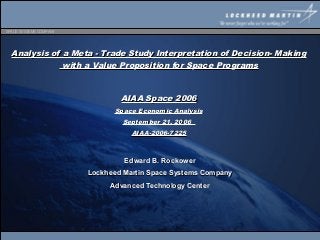 SPACE SYSTEMS COMPANY




  Analysis of a Meta - Trade Study Interpretation of Decision- Making
              with a Value Proposition for Space Programs



                                AIAA Space 2006
                              Space Economic Analysis
                                September 21, 2006
                                   AIAA-2006-7225



                                 Edward B. Rockower
                        Lockheed Martin Space Systems Company
                             Advanced Technology Center
 