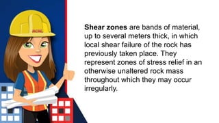Shear zones are bands of material,
up to several meters thick, in which
local shear failure of the rock has
previously taken place. They
represent zones of stress relief in an
otherwise unaltered rock mass
throughout which they may occur
irregularly.
 