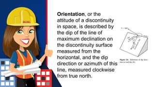 Orientation, or the
attitude of a discontinuity
in space, is described by
the dip of the line of
maximum declination on
the discontinuity surface
measured from the
horizontal, and the dip
direction or azimuth of this
line, measured clockwise
from true north.
 