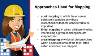 Approaches Used for Mapping
• spot mapping in which the observer
selectively samples only those
discontinuities that are considered to be
important;
• lineal mapping in which all discontinuities
intersecting a given sampling line are
mapped; and
• areal mapping in which all discontinuities
within a selected area of the face, often
called a window, are mapped.
 