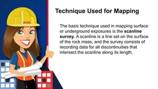 Technique Used for Mapping
The basic technique used in mapping surface
or underground exposures is the scanline
survey. A scanline is a line set on the surface
of the rock mass, and the survey consists of
recording data for all discontinuities that
intersect the scanline along its length.
 