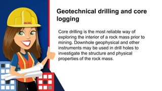 Geotechnical drilling and core
logging
Core drilling is the most reliable way of
exploring the interior of a rock mass prior to
mining. Downhole geophysical and other
instruments may be used in drill holes to
investigate the structure and physical
properties of the rock mass.
 