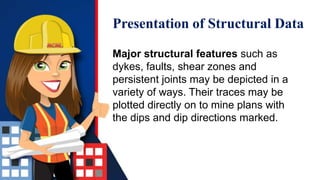 Presentation of Structural Data
Major structural features such as
dykes, faults, shear zones and
persistent joints may be depicted in a
variety of ways. Their traces may be
plotted directly on to mine plans with
the dips and dip directions marked.
 