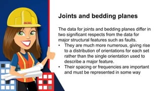 Joints and bedding planes
The data for joints and bedding planes differ in
two significant respects from the data for
major structural features such as faults.
• They are much more numerous, giving rise
to a distribution of orientations for each set
rather than the single orientation used to
describe a major feature.
• Their spacing or frequencies are important
and must be represented in some way
 