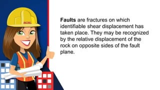 Faults are fractures on which
identifiable shear displacement has
taken place. They may be recognized
by the relative displacement of the
rock on opposite sides of the fault
plane.
 