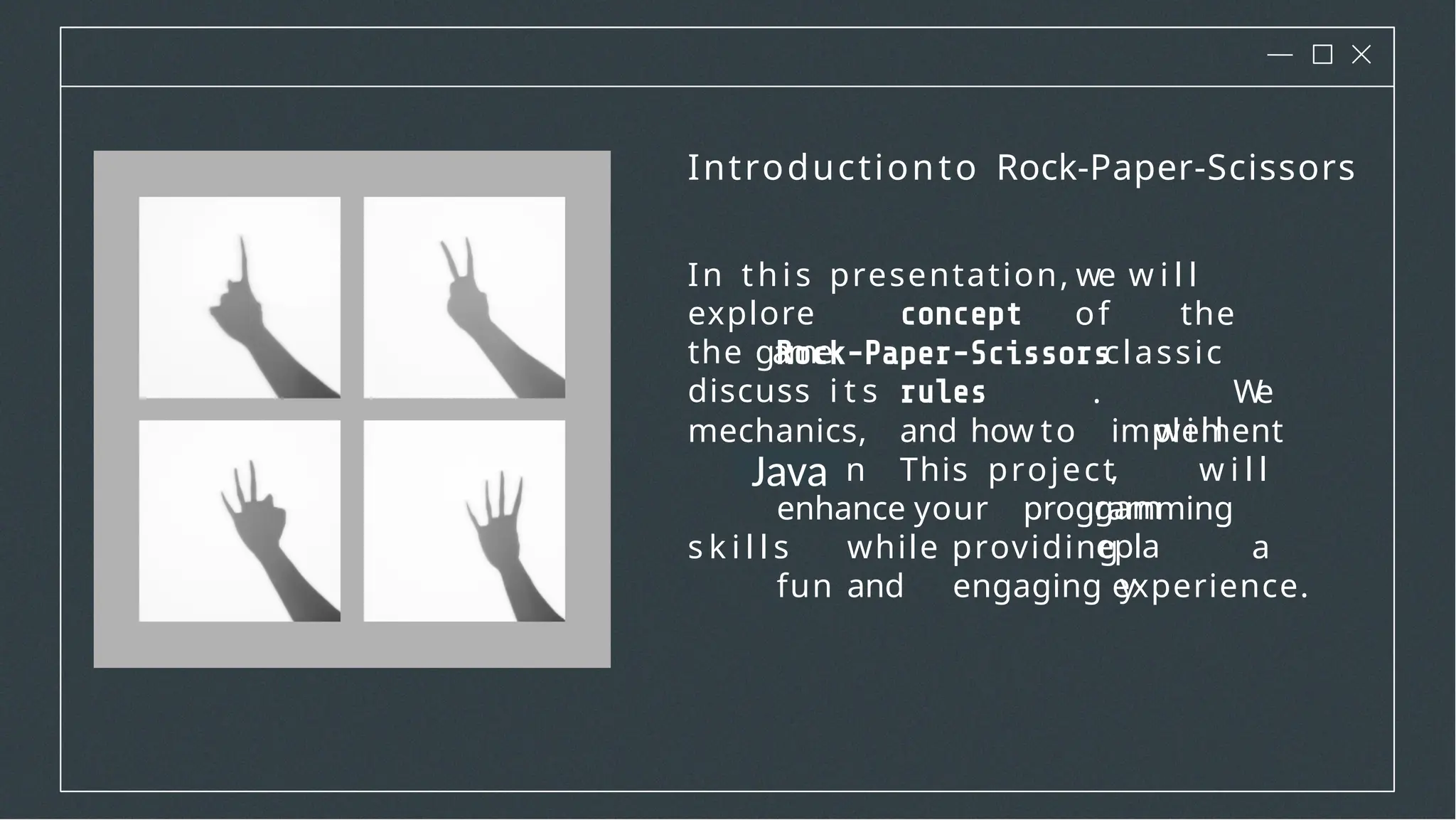 Introductionto Rock-Paper-Scissors
In this presentation, we w i l l
explore
the game
discuss i t s
of the
classic
. W
e
w i l l
,
gam
epla
y
mechanics, and how to implement
i t in . This project w i l l
enhance your programming
s k i l l s while providing a
fun and engaging experience.
Java
 