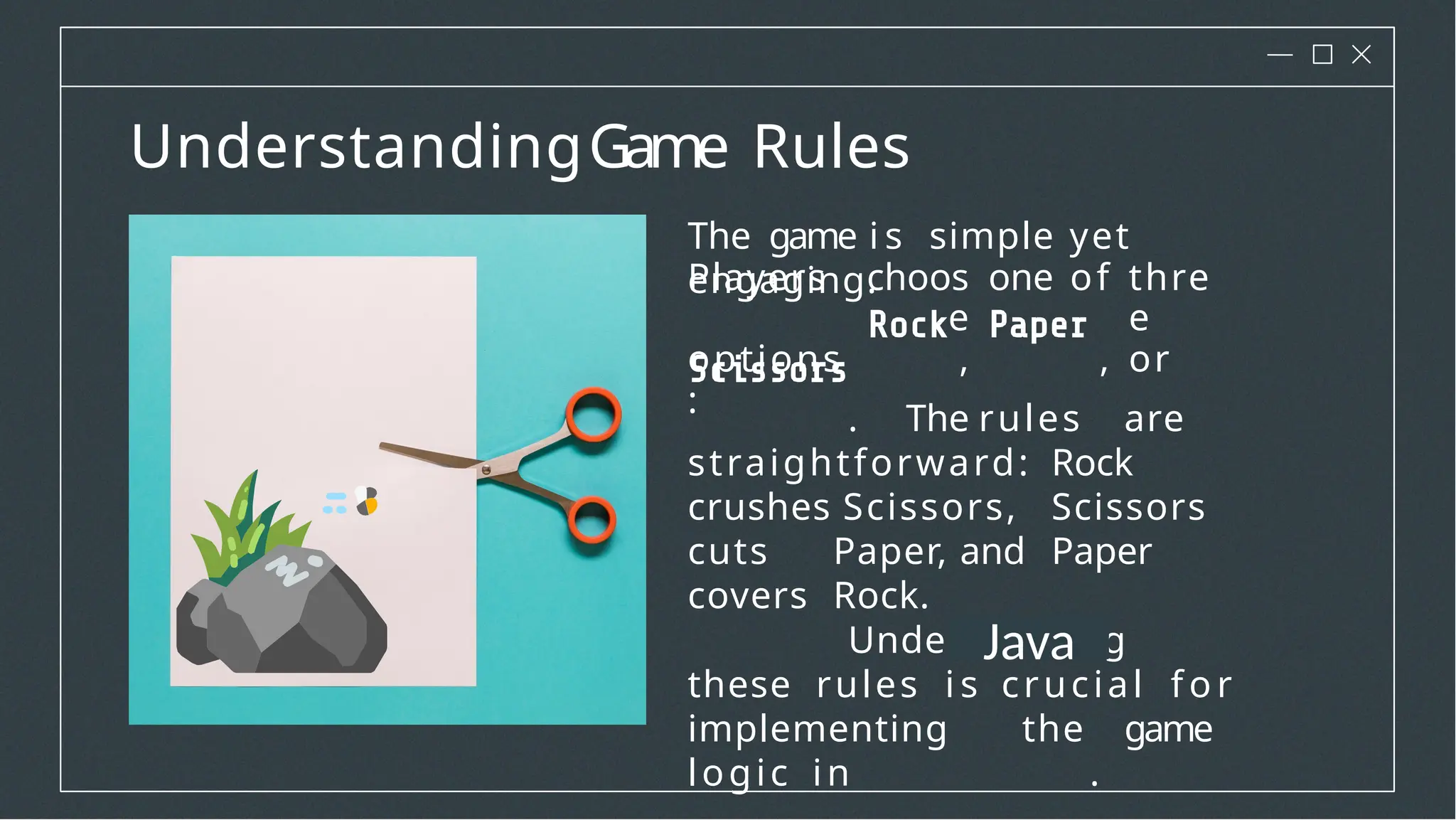 UnderstandingGame Rules
Players choos
e
one of thre
e
options
:
, , or
The game i s simple yet
engaging.
. The rules are
straightforward: Rock
crushes Scissors, Scissors
cuts Paper, and Paper
covers Rock.
Understanding
these rules i s crucial f o r
implementing the game
logic in .
Java
 