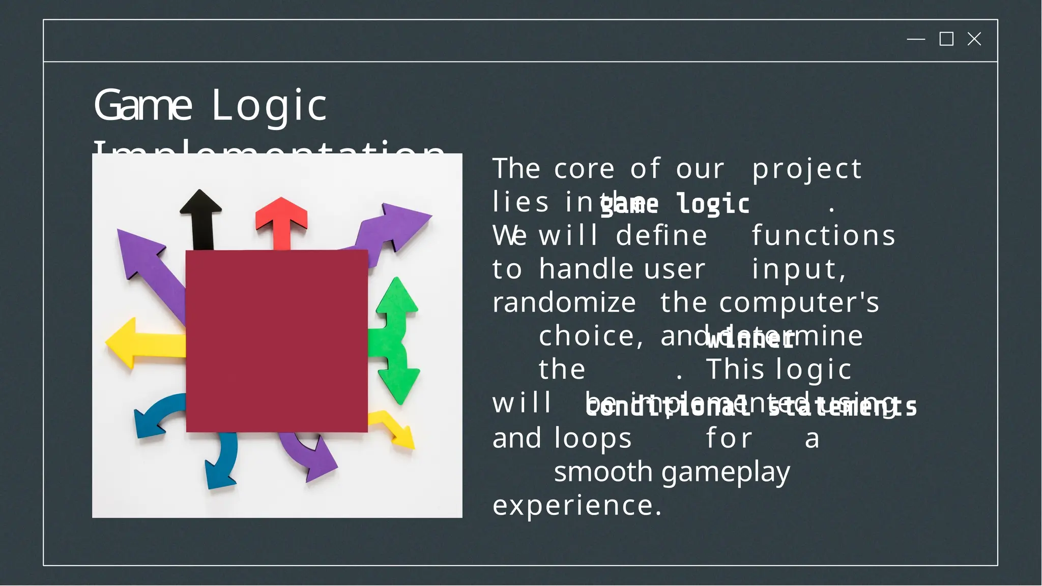 Game Logic
Implementation The core of our project
l i es in the .
W
e w i l l define functions
to handle user input,
randomize the computer's
choice, and determine
the . This logic
w i l l be implemented using
and loops for a
smooth gameplay
experience.
 