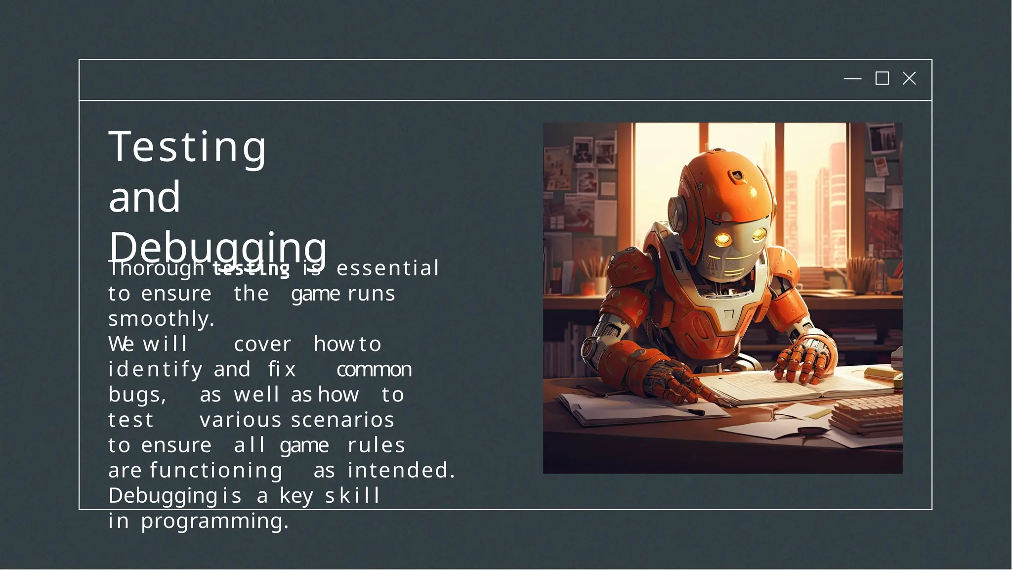 Testing
and
Debugging
Thorough i s essential
to ensure the game runs
smoothly.
W
e w i l l cover how to
identify and fi x common
bugs, as well as how to
test various scenarios
to ensure a l l game rules
are functioning as intended.
Debugging i s a key s k i l l
in programming.
 