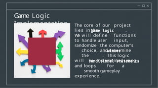 Game Logic
Implementation The core of our project
l i es in the .
W
e w i l l define functions
to handle user input,
randomize the computer's
choice, and determine
the . This logic
w i l l be implemented using
and loops for a
smooth gameplay
experience.
 