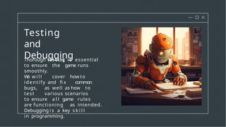 Testing
and
Debugging
Thorough i s essential
to ensure the game runs
smoothly.
W
e w i l l cover how to
identify and fi x common
bugs, as well as how to
test various scenarios
to ensure a l l game rules
are functioning as intended.
Debugging i s a key s k i l l
in programming.
 
