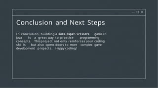 Conclusion and Next Steps
In conclusion, building a game in
Java i s a great way to practice programming
concepts. Thisproject not only reinforces your coding
s k i l l s but also opens doors to more complex game
development projects. Happy coding!
 