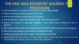 THE ONE-MILE ROCKPORT WALKING TEST-
PROCEDURE
 Ask the assistant to weigh and records the subject’s Body Weight
 Mark the Starting and finish points in the track
 Instruct the athlete to warms up for 10 minutes
 Ask the assistant to give the command “GO”, starts the stopwatch
 Instruct the subject to walk and complete 1 mile (1609 meters) distance as fast as
possible
 The subject should make every effort to push himself/herself, but should avoid jogging.
 Record the time taken for the subject to complete the test
 Measure the heart rate of the subject immediately on finishing
 Alternatively You can attach the heart rate monitor before the start of the test and
ensure that it is correctly measuring heart rate. (Optional)
 