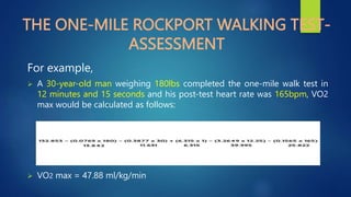 THE ONE-MILE ROCKPORT WALKING TEST-
ASSESSMENT
For example,
 A 30-year-old man weighing 180lbs completed the one-mile walk test in
12 minutes and 15 seconds and his post-test heart rate was 165bpm, VO2
max would be calculated as follows:
 VO2 max = 47.88 ml/kg/min
 