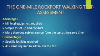 THE ONE-MILE ROCKPORT WALKING TEST-
ASSESSMENT
Advantages
 Minimal equipment required
 Simple to set up and conduct
 More than one subject can perform the test at the same time
Disadvantages
 Specific facilities required
 Assistant required to administer the test
 