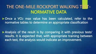 THE ONE-MILE ROCKPORT WALKING TEST-
NORMATIVE DATA
 Once a VO2 max value has been calculated, refer to the
normative tables to determine an appropriate classification
 Analysis of the result is by comparing it with previous tests'
results. It is expected that, with appropriate training between
each test, the analysis would indicate an improvement.
 