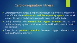 Cardio-respiratory Fitness
 Cardiorespiratory fitness is important because it provides a measure of
how efficient the cardiovascular and the respiratory system must work
in order to take in and deliver oxygen to every cell in the body.
 During exercise, the demand for oxygen increases and so the
cardiorespiratory system must increase its workload in order to match
this demand.
 There is a positive correlation between oxygen demand and
workload/exercise intensity.
 
