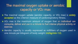 The maximal oxygen uptake or aerobic
capacity or VO2 max
 The maximal oxygen uptake (aerobic capacity, or VO2 max) is widely
accepted as the criterion measure of cardiorespiratory fitness.
 VO2 max is the maximum amount of oxygen that an individual can
consume, deliver and use in a minute to fuel intense physical activity or
exercise.
 Aerobic capacity is usually expressed as milliliters of oxygen used in
one minute per kilogram of body weight (ml/kg/min-1.0).
 