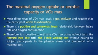 The maximal oxygen uptake or aerobic
capacity or VO2 max
 Most direct tests of VO2 max uses a gas analyzer and require that
the participant works to exhaustion.
 There is a positive and somewhat linear relationship between heart
rate and oxygen consumption
 Therefore, it is possible to estimate VO2 max using indirect tests like
Harvard Step Test and the 1-mile walking test without having to
subject participants to the physical stress and discomfort of a
maximal test.
 