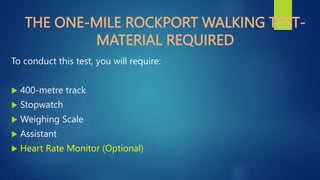 THE ONE-MILE ROCKPORT WALKING TEST-
MATERIAL REQUIRED
To conduct this test, you will require:
 400-metre track
 Stopwatch
 Weighing Scale
 Assistant
 Heart Rate Monitor (Optional)
 