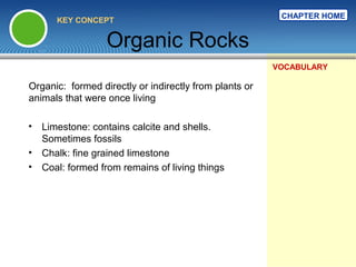 CHAPTER HOME
      KEY CONCEPT


                  Organic Rocks
                                                        VOCABULARY

Organic: formed directly or indirectly from plants or
animals that were once living

• Limestone: contains calcite and shells.
  Sometimes fossils
• Chalk: fine grained limestone
• Coal: formed from remains of living things
 